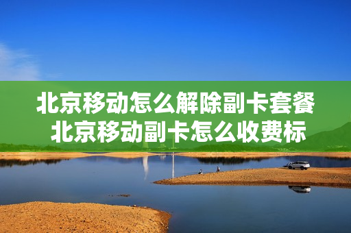 北京移动怎么解除副卡套餐 北京移动副卡怎么收费标准