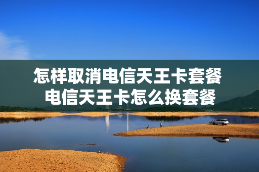 怎样取消电信天王卡套餐 电信天王卡怎么换套餐