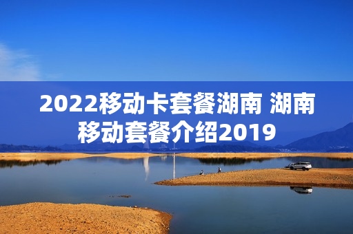 2022移动卡套餐湖南 湖南移动套餐介绍2019