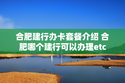 合肥建行办卡套餐介绍 合肥哪个建行可以办理etc