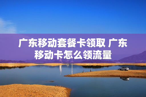 广东移动套餐卡领取 广东移动卡怎么领流量