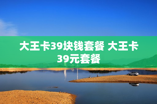 大王卡39块钱套餐 大王卡39元套餐
