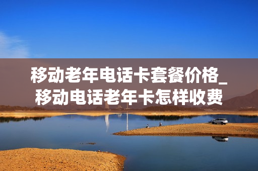 移动老年电话卡套餐价格_移动电话老年卡怎样收费