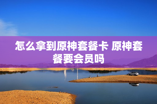 怎么拿到原神套餐卡 原神套餐要会员吗