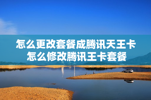 怎么更改套餐成腾讯天王卡 怎么修改腾讯王卡套餐