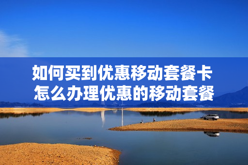 如何买到优惠移动套餐卡 怎么办理优惠的移动套餐