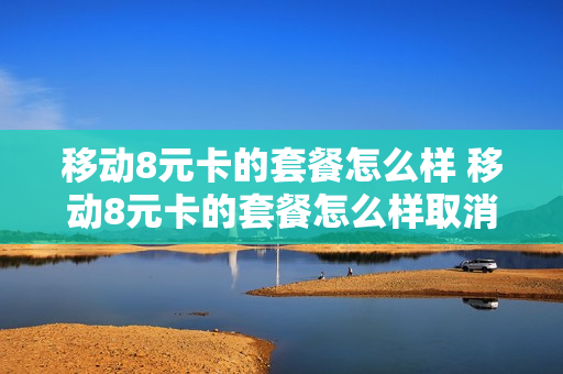 移动8元卡的套餐怎么样 移动8元卡的套餐怎么样取消