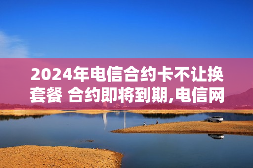2024年电信合约卡不让换套餐 合约即将到期,电信网上改不了套餐吗