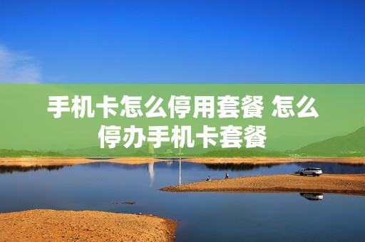 手机卡怎么停用套餐 怎么停办手机卡套餐