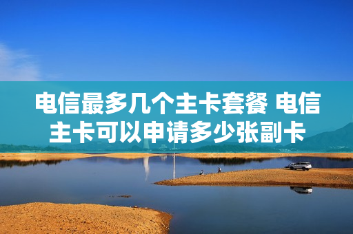 电信最多几个主卡套餐 电信主卡可以申请多少张副卡