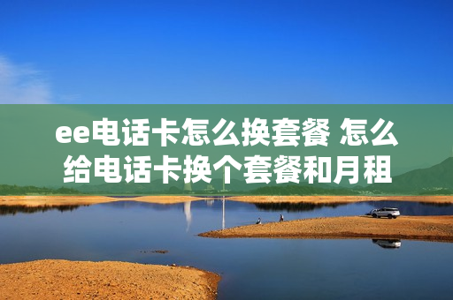 ee电话卡怎么换套餐 怎么给电话卡换个套餐和月租