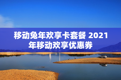 移动兔年欢享卡套餐 2021年移动欢享优惠券