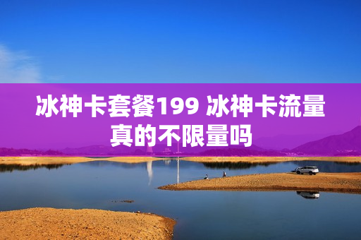 冰神卡套餐199 冰神卡流量真的不限量吗