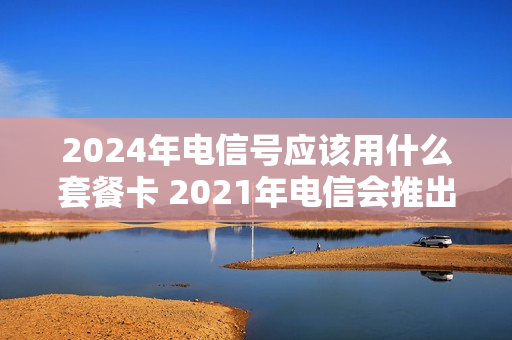 2024年电信号应该用什么套餐卡 2021年电信会推出什么套餐