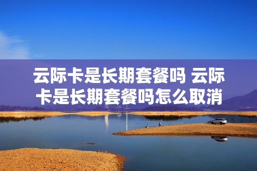 云际卡是长期套餐吗 云际卡是长期套餐吗怎么取消