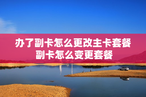 办了副卡怎么更改主卡套餐 副卡怎么变更套餐