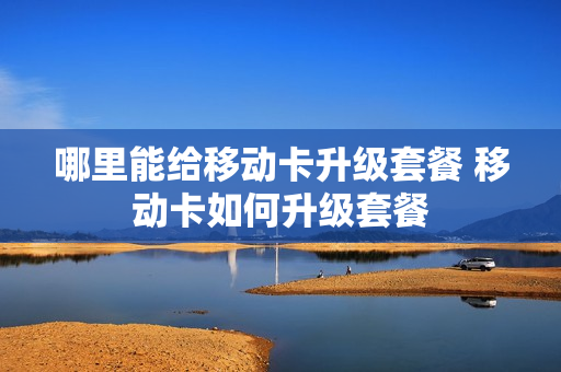 哪里能给移动卡升级套餐 移动卡如何升级套餐