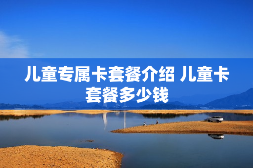 儿童专属卡套餐介绍 儿童卡套餐多少钱