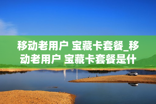移动老用户 宝藏卡套餐_移动老用户 宝藏卡套餐是什么