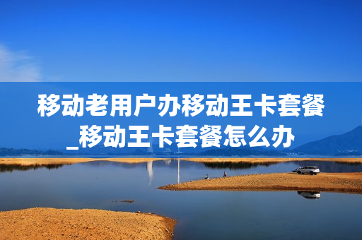 移动老用户办移动王卡套餐_移动王卡套餐怎么办