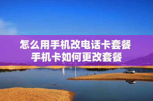 怎么用手机改电话卡套餐 手机卡如何更改套餐