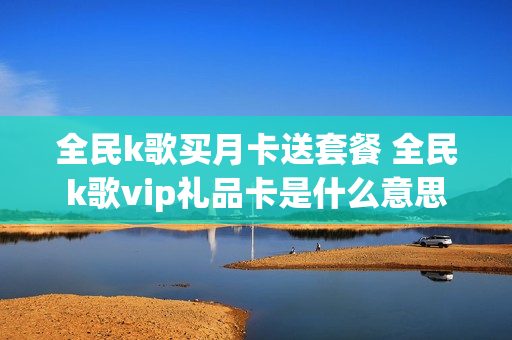 全民k歌买月卡送套餐 全民k歌vip礼品卡是什么意思