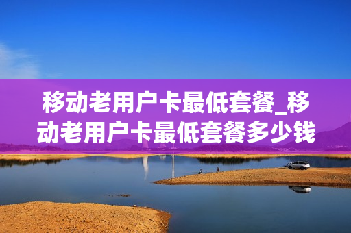 移动老用户卡最低套餐_移动老用户卡最低套餐多少钱