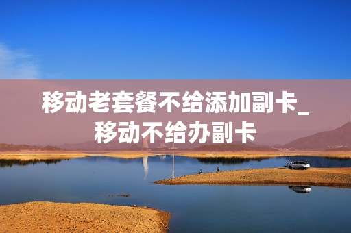 移动老套餐不给添加副卡_移动不给办副卡