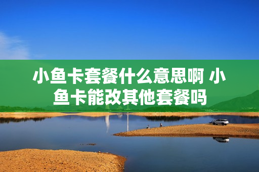 小鱼卡套餐什么意思啊 小鱼卡能改其他套餐吗
