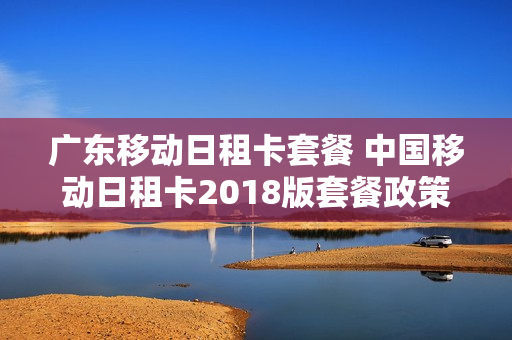 广东移动日租卡套餐 中国移动日租卡2018版套餐政策