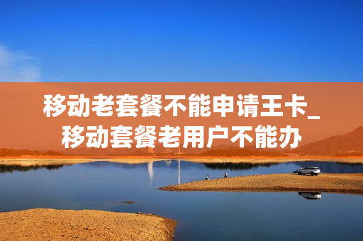 移动老套餐不能申请王卡_移动套餐老用户不能办