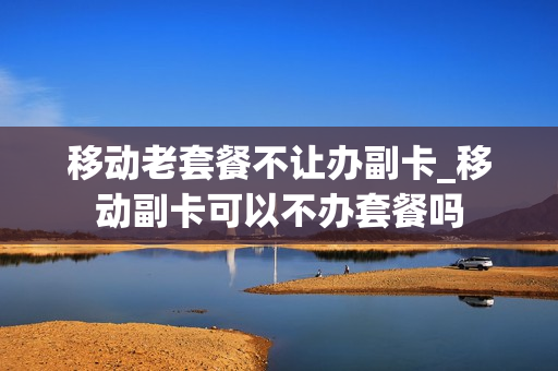 移动老套餐不让办副卡_移动副卡可以不办套餐吗