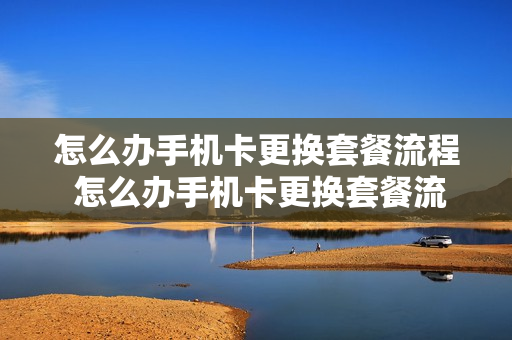 怎么办手机卡更换套餐流程 怎么办手机卡更换套餐流程视频