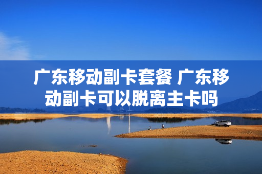 广东移动副卡套餐 广东移动副卡可以脱离主卡吗