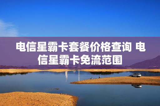电信星霸卡套餐价格查询 电信星霸卡免流范围