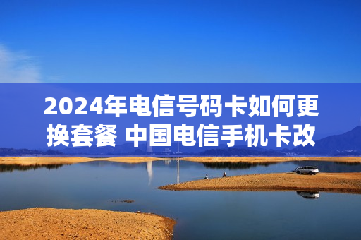 2024年电信号码卡如何更换套餐 中国电信手机卡改套餐