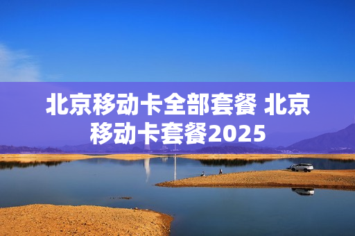 北京移动卡全部套餐 北京移动卡套餐2025