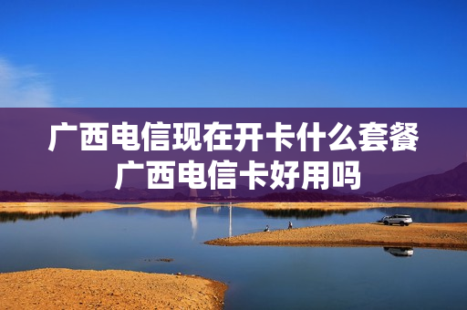 广西电信现在开卡什么套餐 广西电信卡好用吗