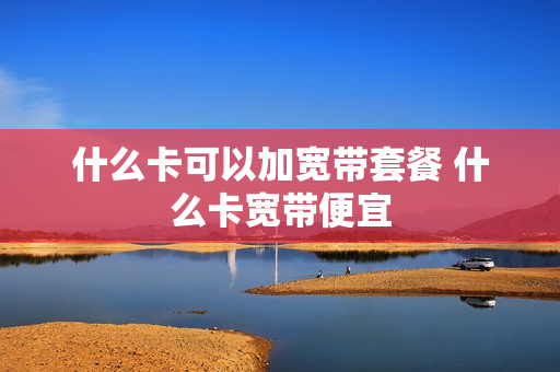 什么卡可以加宽带套餐 什么卡宽带便宜