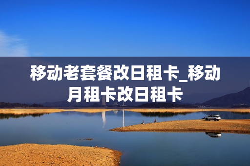 移动老套餐改日租卡_移动月租卡改日租卡