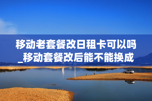 移动老套餐改日租卡可以吗_移动套餐改后能不能换成之前的套餐了