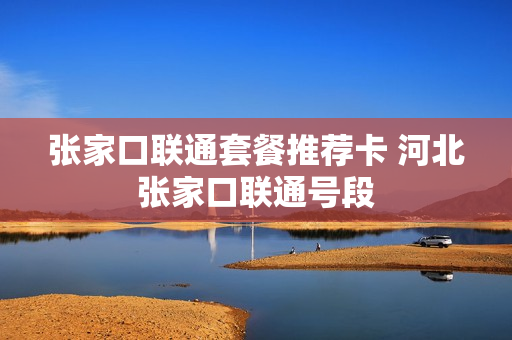 张家口联通套餐推荐卡 河北张家口联通号段