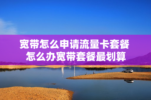 宽带怎么申请流量卡套餐 怎么办宽带套餐最划算