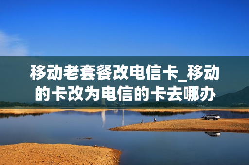 移动老套餐改电信卡_移动的卡改为电信的卡去哪办