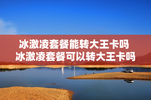 冰激凌套餐能转大王卡吗 冰激凌套餐可以转大王卡吗