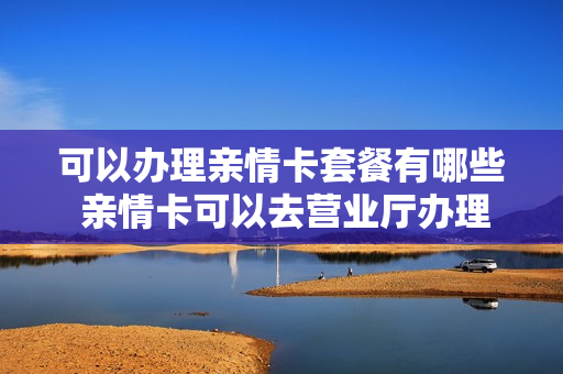可以办理亲情卡套餐有哪些 亲情卡可以去营业厅办理吗