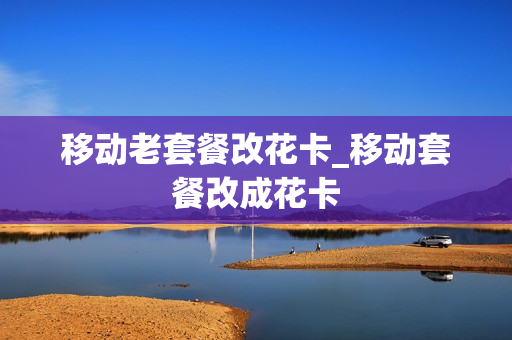 移动老套餐改花卡_移动套餐改成花卡