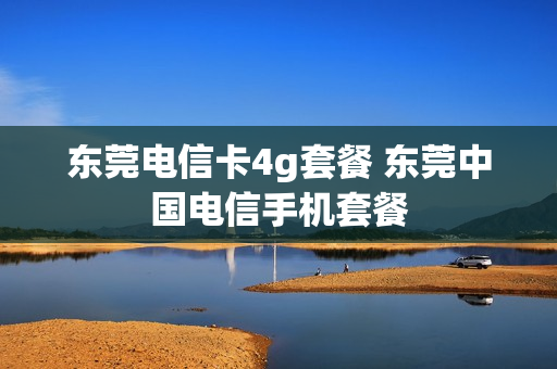东莞电信卡4g套餐 东莞中国电信手机套餐