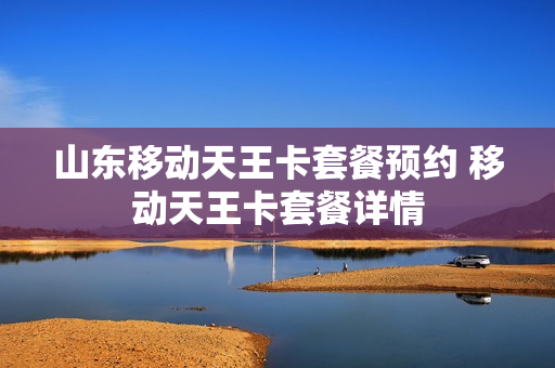 山东移动天王卡套餐预约 移动天王卡套餐详情
