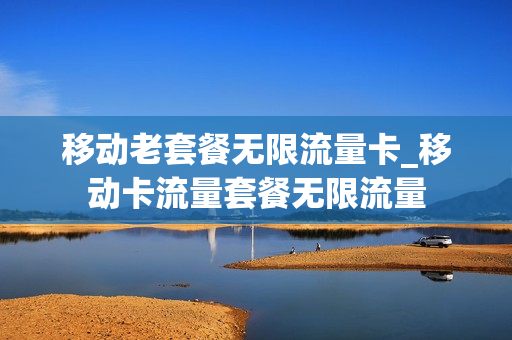 移动老套餐无限流量卡_移动卡流量套餐无限流量